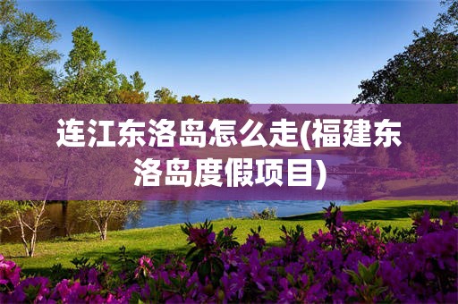 连江东洛岛怎么走(福建东洛岛度假项目)