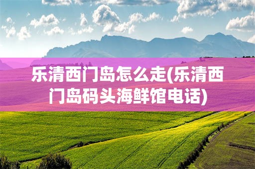 乐清西门岛怎么走(乐清西门岛码头海鲜馆电话)