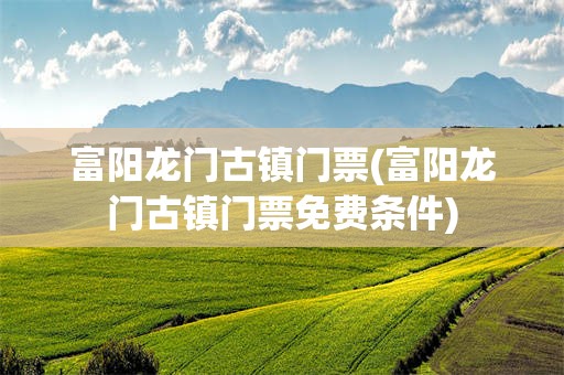 富阳龙门古镇门票(富阳龙门古镇门票免费条件)