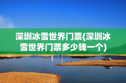 深圳冰雪世界门票(深圳冰雪世界门票多少钱一个)