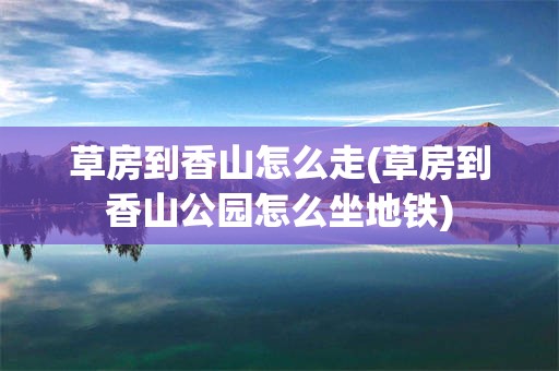 草房到香山怎么走(草房到香山公园怎么坐地铁)