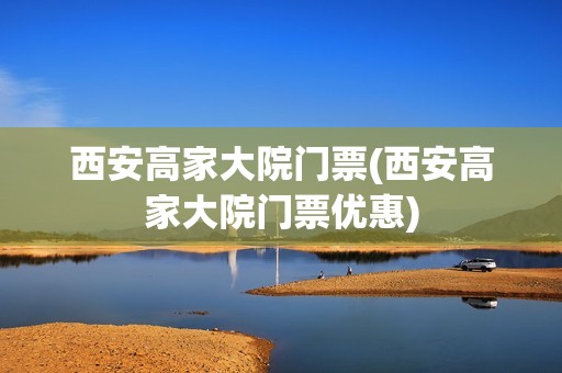 西安高家大院门票(西安高家大院门票优惠)
