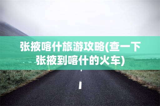 张掖喀什旅游攻略(查一下张掖到喀什的火车)