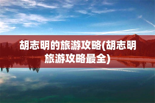 胡志明的旅游攻略(胡志明旅游攻略最全)