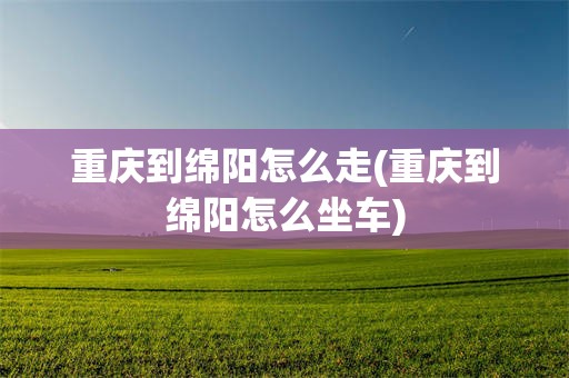 重庆到绵阳怎么走(重庆到绵阳怎么坐车)