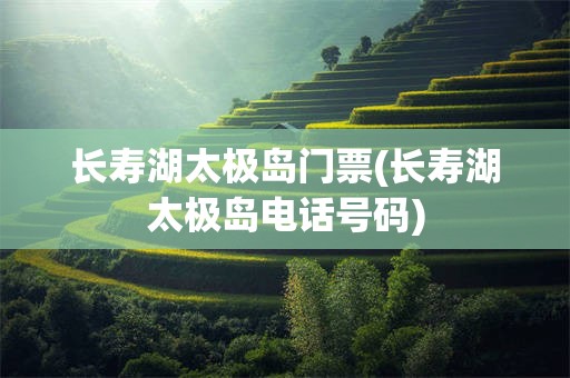 长寿湖太极岛门票(长寿湖太极岛电话号码)