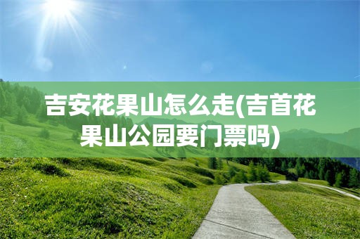 吉安花果山怎么走(吉首花果山公园要门票吗)