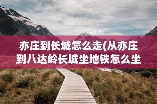 亦庄到长城怎么走(从亦庄到八达岭长城坐地铁怎么坐车)