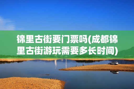 锦里古街要门票吗(成都锦里古街游玩需要多长时间)