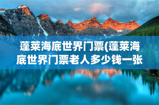 蓬莱海底世界门票(蓬莱海底世界门票老人多少钱一张)