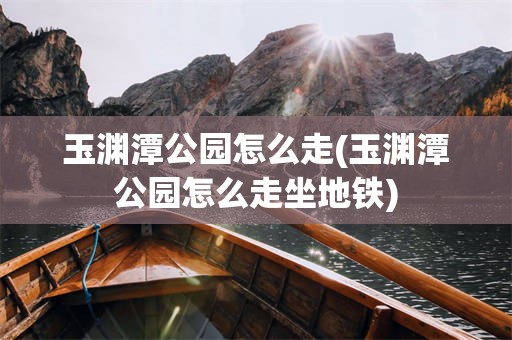 玉渊潭公园怎么走(玉渊潭公园怎么走坐地铁)