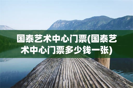 国泰艺术中心门票(国泰艺术中心门票多少钱一张)