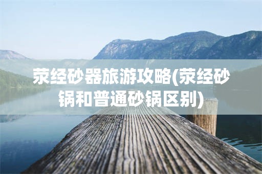 荥经砂器旅游攻略(荥经砂锅和普通砂锅区别)