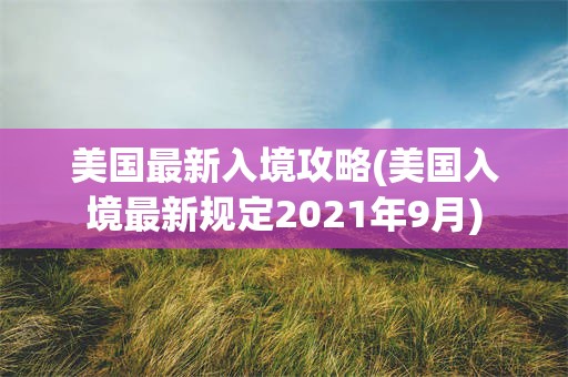 美国最新入境攻略(美国入境最新规定2021年9月)