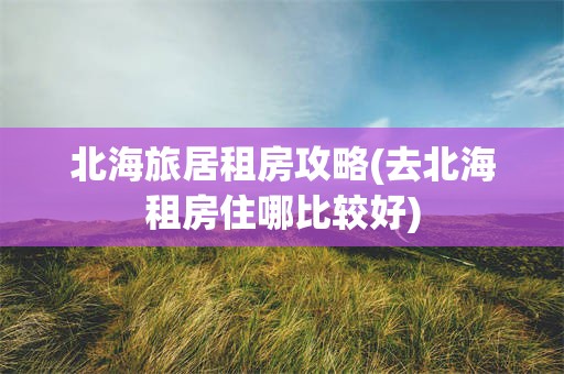 北海旅居租房攻略(去北海租房住哪比较好)