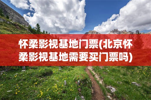 怀柔影视基地门票(北京怀柔影视基地需要买门票吗)