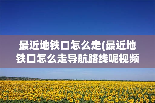 最近地铁口怎么走(最近地铁口怎么走导航路线呢视频)