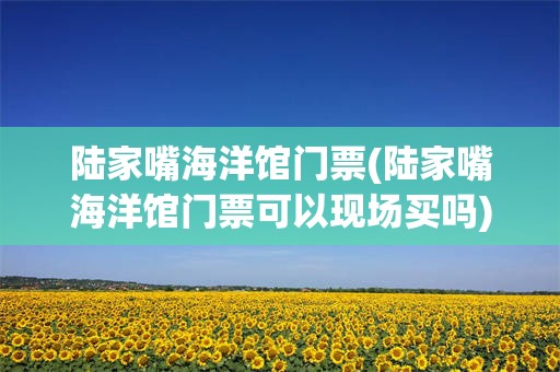 陆家嘴海洋馆门票(陆家嘴海洋馆门票可以现场买吗)