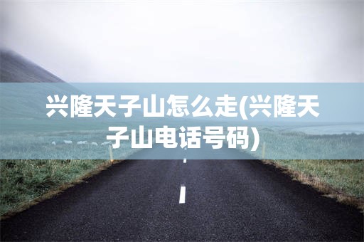 兴隆天子山怎么走(兴隆天子山电话号码)