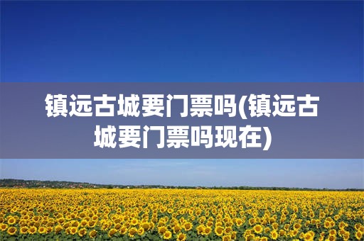 镇远古城要门票吗(镇远古城要门票吗现在)