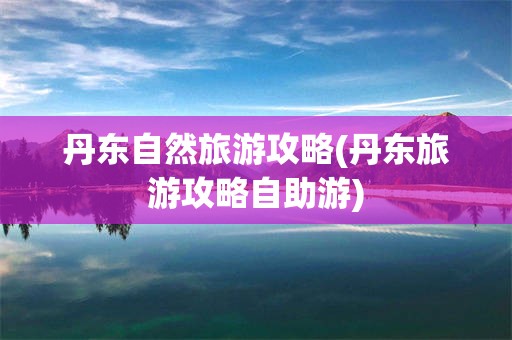 丹东自然旅游攻略(丹东旅游攻略自助游)