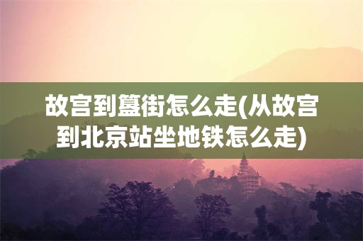 故宫到簋街怎么走(从故宫到北京站坐地铁怎么走)