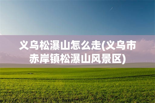 义乌松瀑山怎么走(义乌市赤岸镇松瀑山风景区)