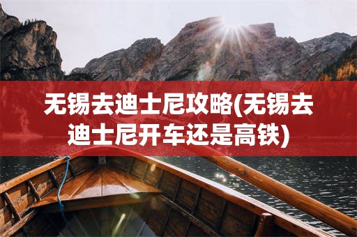无锡去迪士尼攻略(无锡去迪士尼开车还是高铁)