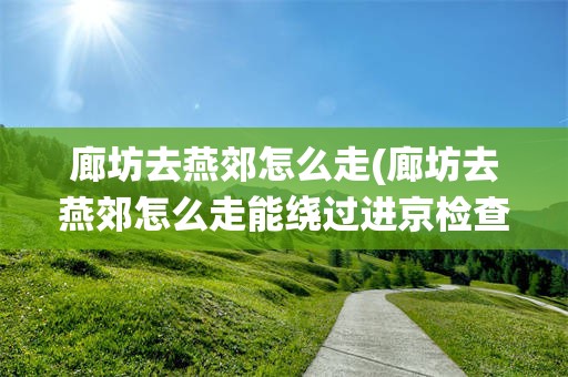 廊坊去燕郊怎么走(廊坊去燕郊怎么走能绕过进京检查站)