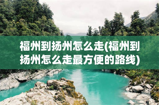 福州到扬州怎么走(福州到扬州怎么走最方便的路线)