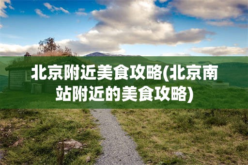 北京附近美食攻略(北京南站附近的美食攻略)