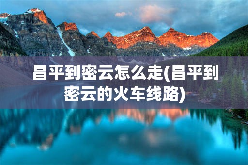 昌平到密云怎么走(昌平到密云的火车线路)