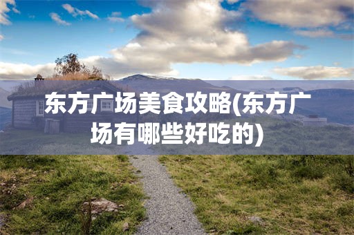 东方广场美食攻略(东方广场有哪些好吃的)