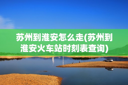 苏州到淮安怎么走(苏州到淮安火车站时刻表查询)