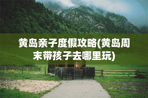 黄岛亲子度假攻略(黄岛周末带孩子去哪里玩)