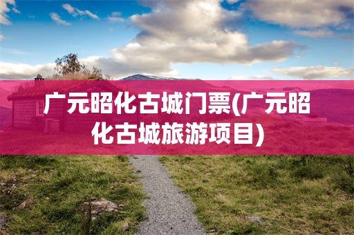 广元昭化古城门票(广元昭化古城旅游项目)
