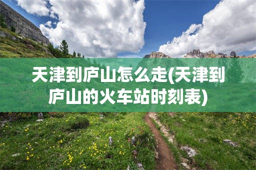 天津到庐山怎么走(天津到庐山的火车站时刻表)