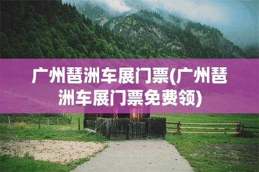广州琶洲车展门票(广州琶洲车展门票免费领)