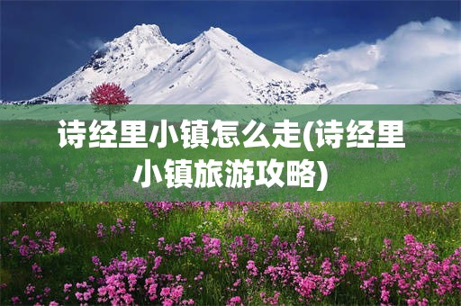 诗经里小镇怎么走(诗经里小镇旅游攻略)