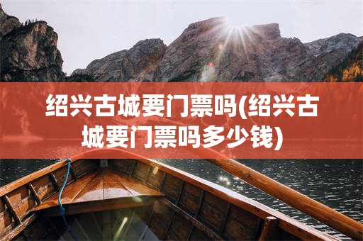 绍兴古城要门票吗(绍兴古城要门票吗多少钱)