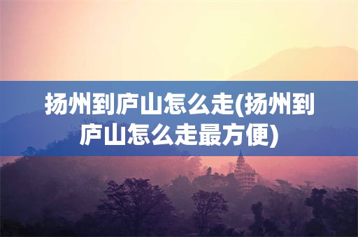 扬州到庐山怎么走(扬州到庐山怎么走最方便)