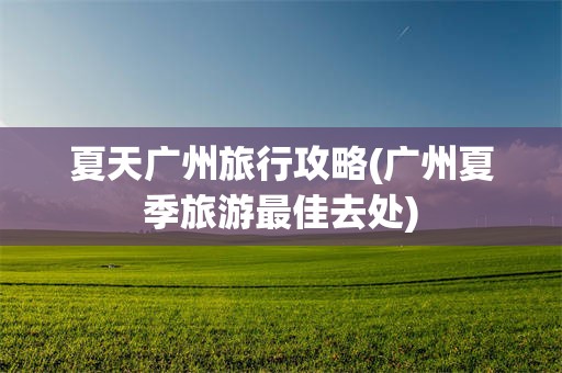 夏天广州旅行攻略(广州夏季旅游最佳去处)