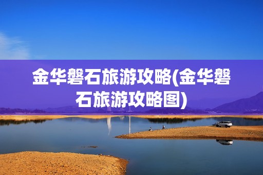 金华磐石旅游攻略(金华磐石旅游攻略图)