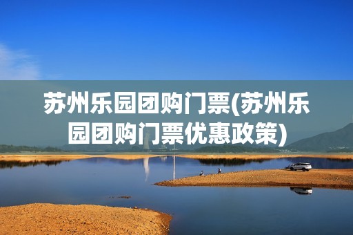 苏州乐园团购门票(苏州乐园团购门票优惠政策)