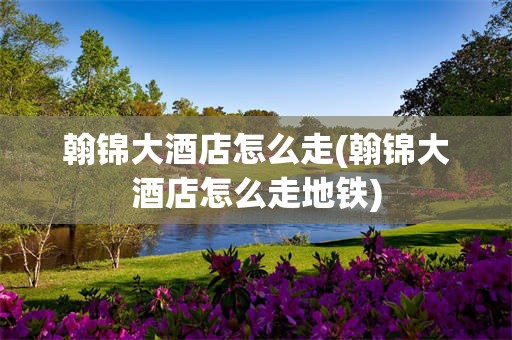 翰锦大酒店怎么走(翰锦大酒店怎么走地铁)