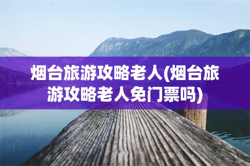 烟台旅游攻略老人(烟台旅游攻略老人免门票吗)
