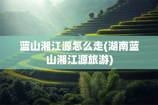 蓝山湘江源怎么走(湖南蓝山湘江源旅游)
