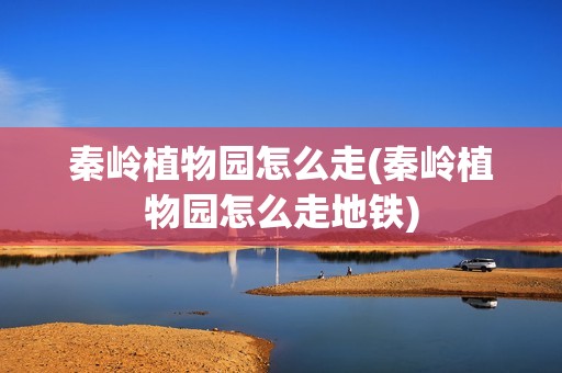秦岭植物园怎么走(秦岭植物园怎么走地铁)