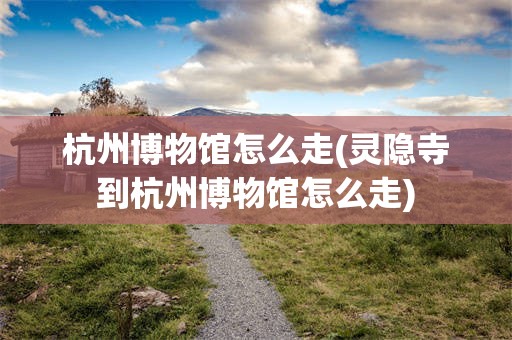 杭州博物馆怎么走(灵隐寺到杭州博物馆怎么走)