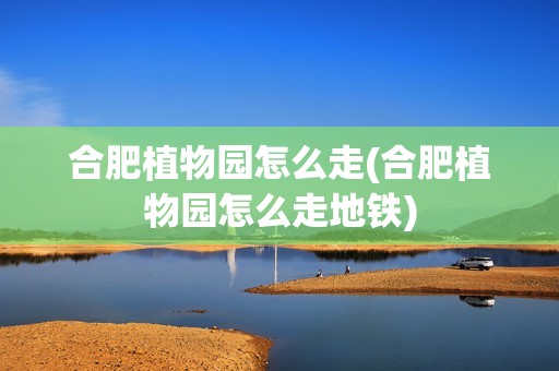 合肥植物园怎么走(合肥植物园怎么走地铁)